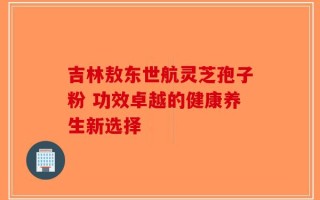 吉林敖东世航灵芝孢子粉 功效卓越的健康养生新选择