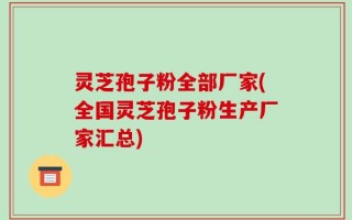 灵芝孢子粉全部厂家(全国灵芝孢子粉生产厂家汇总)