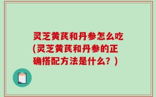 灵芝黄芪和丹参怎么吃(灵芝黄芪和丹参的正确搭配方法是什么？)