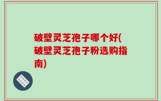 破壁灵芝孢子哪个好(破壁灵芝孢子粉选购指南)