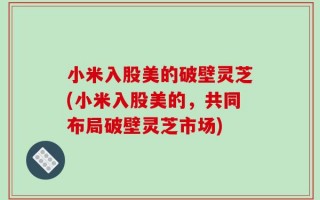 小米入股美的破壁灵芝(小米入股美的，共同布局破壁灵芝市场)