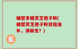 破壁多糖灵芝孢子粉(破壁灵芝孢子粉双倍滋补，添新生？)