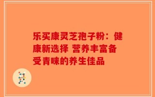 乐买康灵芝孢子粉：健康新选择 营养丰富备受青睐的养生佳品