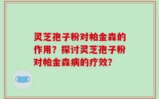 灵芝孢子粉对帕金森的作用？探讨灵芝孢子粉对帕金森病的疗效？