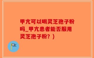 甲亢可以喝灵芝孢子粉吗_甲亢患者能否服用灵芝孢子粉？)