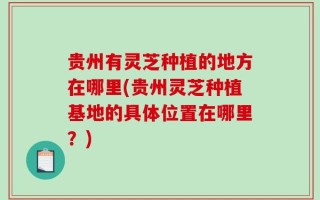 贵州有灵芝种植的地方在哪里(贵州灵芝种植基地的具体位置在哪里？)