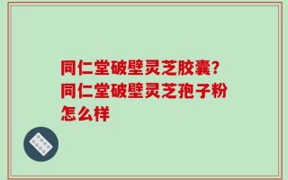 同仁堂破壁灵芝胶囊？同仁堂破壁灵芝孢子粉怎么样
