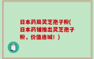 日本药局灵芝孢子粉(日本药铺推出灵芝孢子粉，价值连城！)
