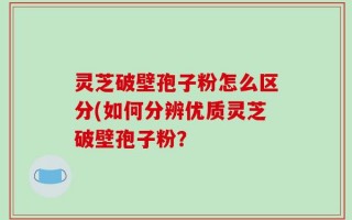 灵芝破壁孢子粉怎么区分(如何分辨优质灵芝破壁孢子粉？