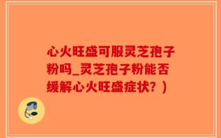 心火旺盛可服灵芝孢子粉吗_灵芝孢子粉能否缓解心火旺盛症状？)