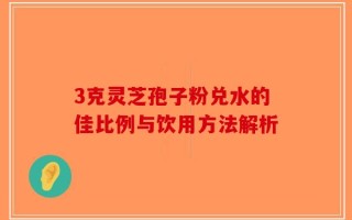 3克灵芝孢子粉兑水的佳比例与饮用方法解析