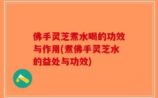 佛手灵芝煮水喝的功效与作用(煮佛手灵芝水的益处与功效)