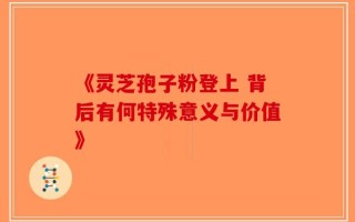 《灵芝孢子粉登上 背后有何特殊意义与价值》