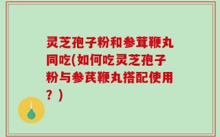 灵芝孢子粉和参茸鞭丸同吃(如何吃灵芝孢子粉与参芪鞭丸搭配使用？)