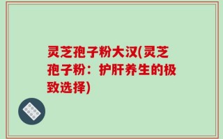 灵芝孢子粉大汉(灵芝孢子粉：护肝养生的极致选择)