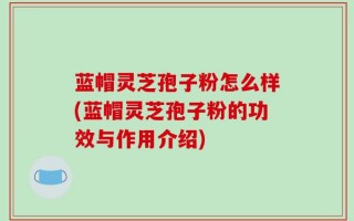 蓝帽灵芝孢子粉怎么样(蓝帽灵芝孢子粉的功效与作用介绍)