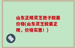 山东正规灵芝孢子胶囊价格(山东灵芝胶囊正规，价格实惠！)