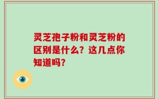 灵芝孢子粉和灵芝粉的区别是什么？这几点你知道吗？