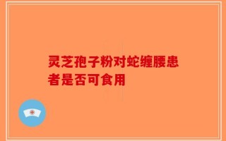 灵芝孢子粉对蛇缠腰患者是否可食用