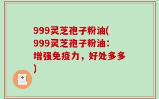 999灵芝孢子粉油(999灵芝孢子粉油：增强免疫力，好处多多)