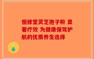 恒修堂灵芝孢子粉 显著疗效 为健康保驾护航的优质养生选择
