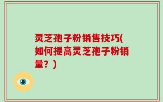 灵芝孢子粉销售技巧(如何提高灵芝孢子粉销量？)