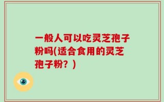 一般人可以吃灵芝孢子粉吗(适合食用的灵芝孢子粉？)