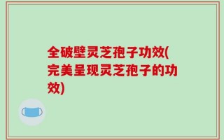 全破壁灵芝孢子功效(完美呈现灵芝孢子的功效)
