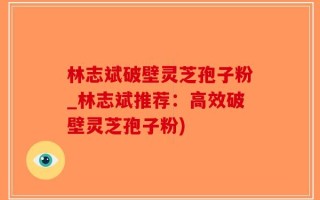 林志斌破壁灵芝孢子粉_林志斌推荐：高效破壁灵芝孢子粉)