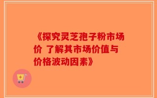 《探究灵芝孢子粉市场价 了解其市场价值与价格波动因素》