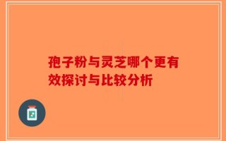 孢子粉与灵芝哪个更有效探讨与比较分析