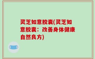 灵芝如意胶囊(灵芝如意胶囊：改善身体健康自然良方)