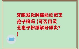 牙龈发炎肿痛能吃灵芝孢子粉吗 (可否用灵芝孢子粉缓解牙龈炎？)