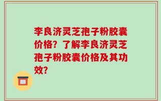 李良济灵芝孢子粉胶囊价格？了解李良济灵芝孢子粉胶囊价格及其功效？
