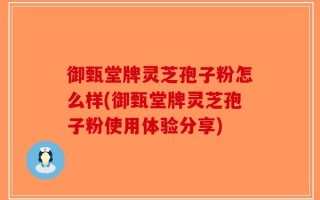 御甄堂牌灵芝孢子粉怎么样(御甄堂牌灵芝孢子粉使用体验分享)