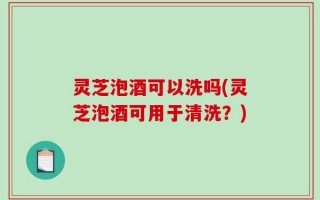灵芝泡酒可以洗吗(灵芝泡酒可用于清洗？)