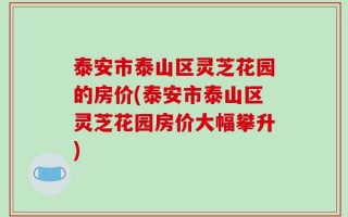 泰安市泰山区灵芝花园的房价(泰安市泰山区灵芝花园房价大幅攀升)