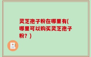 灵芝孢子粉在哪里有(哪里可以购买灵芝孢子粉？)