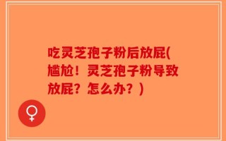 吃灵芝孢子粉后放屁(尴尬！灵芝孢子粉导致放屁？怎么办？)