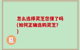 怎么选择灵芝您懂了吗(如何正确选购灵芝？)