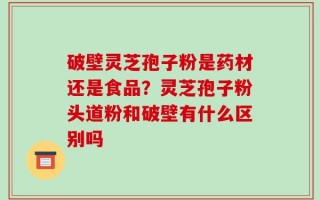 破壁灵芝孢子粉是药材还是食品？灵芝孢子粉头道粉和破壁有什么区别吗