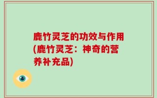 鹿竹灵芝的功效与作用(鹿竹灵芝：神奇的营养补充品)
