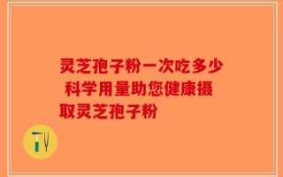 灵芝孢子粉一次吃多少 科学用量助您健康摄取灵芝孢子粉