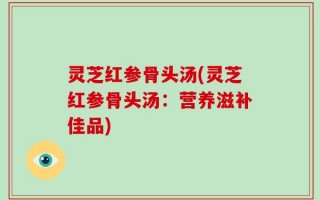 灵芝红参骨头汤(灵芝红参骨头汤：营养滋补佳品)