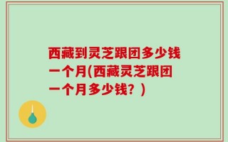 西藏到灵芝跟团多少钱一个月(西藏灵芝跟团一个月多少钱？)