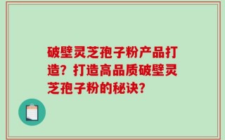 破壁灵芝孢子粉产品打造？打造高品质破壁灵芝孢子粉的秘诀？