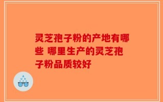 灵芝孢子粉的产地有哪些 哪里生产的灵芝孢子粉品质较好