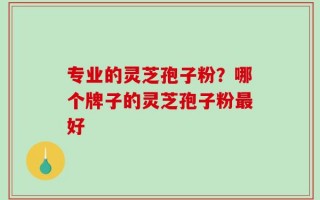 专业的灵芝孢子粉？哪个牌子的灵芝孢子粉最好