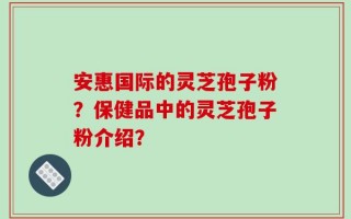 安惠国际的灵芝孢子粉？保健品中的灵芝孢子粉介绍？
