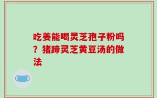 吃姜能喝灵芝孢子粉吗？猪蹄灵芝黄豆汤的做法